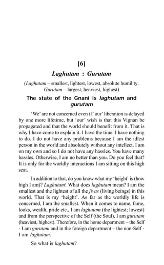 348 Aptavani-9
[6]
Laghutam : Gurutam
(Laghutam – smallest, lightest, lowest, absolute humility.
Gurutam – largest, heaviest, highest)
The state of the Gnani is laghutam and
gurutam
‘We’are not concerned even if ‘our’liberation is delayed
by one more lifetime, but ‘our’ wish is that this Vignan be
propagated and that the world should benefit from it. That is
why I have come to explain it. I have the time. I have nothing
to do. I do not have any problems because I am the idlest
person in the world and absolutely without any intellect. I am
on my own and so I do not have any hassles. You have many
hassles. Otherwise, I am no better than you. Do you feel that?
It is only for the worldly interactions I am sitting on this high
seat.
In addition to that, do you know what my ‘height’ is (how
high I am)? Laghutam! What does laghutam mean? I am the
smallest and the lightest of all the jivas (living beings) in this
world. That is my ‘height’. As far as the worldly life is
concerned, I am the smallest. When it comes to name, fame,
looks, wealth, pride etc., I am laghutam (the lightest; lowest)
and from the perspective of the Self (the Soul), I am gurutam
(heaviest, highest). Therefore, in the home department – the Self
- I am gurutam and in the foreign department – the non-Self -
I am laghutam.
So what is laghutam?
 