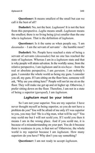 Aptavani-9 349
Questioner: It means smallest of the small but can we
call it the best of all?
Dadashri: No, not the best. Laghutam! It is not the best
from this perspective. Laghu means small. Laghutam means
the smallest; there is no living being (jiva) smaller than the one
who is laghutam. That is the definition of laghutam.
Questioner: Is it the same as when people say, ‘I am
dasanudas – I am the servant of servants’ – the humble most?
Dadashri: No. People have reached a state of being a
servant of servants (dasanudas) but no one has reached the
state of laghutam. Whereas I am in a laghutam state and that
is why people will attain salvation. In the worldly sense, from the
relative perspective, I am laghutam and in nischaya – from the
real or absolute perspective, I am gurutam. I am nobody’s
guru. I consider the whole world as being my guru. I consider
you all, my guru. If I am sitting on the floor here, someone will
ask, ‘Why are you sitting here?’ People will not let me sit on the
floor. They will make me get up and sit higher up. Otherwise, I
prefer sitting down on the floor. Therefore, I am not in a state
of being a superior (gurupad), I am laghutam.
Laghutam must be your intent
So I am not your superior. You are my superior. I have
never thought myself as being superior, so you do not have a
problem do you? You will be afraid of me only if I was superior
to you, you may feel ‘He is a big man, what will he say?’You
may scold me but I will not scold you. If I scold you then it
means I am in the wrong place. And if you scold me, it is
because of a misunderstanding on your part. You do it because
there is weakness in you, is that not so? Otherwise, the whole
world is my superior because I am laghutam. How many
superiors do you have? Why don’t you say something?
Questioner: I am not ready to accept laghutam.
 