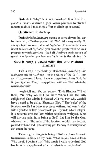 350 Aptavani-9
Dadashri: Why? Is it not possible? It is like this,
gurutam means to climb higher. When you have to climb a
mountain, does it take more effort to climb up or down?
Questioner: To climb up.
Dadashri: So laghutam means to come down; that can
be done very effortlessly, can’t it? ‘We’ did it very easily. So
always, have an inner intent of laghutam. The more the inner
intent (bhaav) of laghutam you have the greater will be your
progress towards gurutam - the Self. And you attain a state of
gurutam only when you become laghutam in the relative life
God is very pleased with the one without
mamata
That is why in the worldly interactions (vyavahar) I am
laghutam and in nischaya – in the realm of the Self - I am
actually gurutam. I do not have any superiors. Even God, the
fully enlightened One, is very pleased with me. Then what else
remains for me?
People tell me, ‘You call yourself ‘Dada Bhagwan’?’I tell
them, ‘No Why would I do that? When God, the fully
enlightened One within, is pleased with me, then why would I
have a need to be called Bhagwan (God)? The ‘ruler’ of the
fourteen worlds has become pleased with me and your ‘ruler’
within you too, will be pleased with you if you do what I tell you.
It is better to have the Lord within be pleased with you. What
will anyone gain from being a God? Let him be the God,
whoever he is. The ruler of the fourteen worlds has become
pleased with me and I am showing you the way in which you too
can attain the same.
There is great danger in being a God and I would invite
tremendous liability on my head. What do you have to lose?
Why would I get into that? Why would I want to do that? God
has become very pleased with me, what is wrong in that?
 