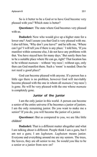 Aptavani-9 351
So is it better to be a God or to have God become very
pleased with you? Which state is better?
Questioner: The state where God becomes very pleased
with us.
Dadashri: Now who would give up a higher state for a
lower one? And I assure you that God is very pleased with me.
I also tell him, ‘Why don’t you leave?’ and he tells me, ‘Where
can I go? I will tell you if there is any place.’ I told him, ‘If you
manifest within someone else, I do not have any problems with
that. You have stayed here for many days.’But surely there has
to be a suitable place where He can go, right? That location has
to be without mamata – without ‘my-ness’; without ego, only
then can God manifest there. Such a ‘room’ is needed. Does he
not need a good place?
God can become pleased with anyone. If a person has a
little ego there is no problem, however God will inevitably
become pleased with the one in whom all mamata (‘my-ness’)
is gone. He will be very pleased with the one whose mamata
is completely gone.
Junior of the junior
I am the only junior in this world. A person can become
a senior of the entire universe if he becomes a junior of juniors.
I am the only remaining junior. Do you want to make me a
senior? If you do, you will become the junior of a junior.
Questioner: But as compared to you, we are like little
children!
Dadashri: That is a different matter altogether and what
I am talking about is different. People think I am a guru, but I
am not a guru; I am laghutam. Laghutam means junior.
Everyone and everything around me are my seniors. The trees,
the leaves, they are all senior to me. So would you like to be
a senior or a junior from now on?
 
