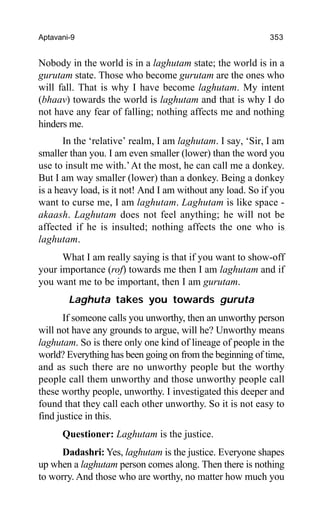 Aptavani-9 353
Nobody in the world is in a laghutam state; the world is in a
gurutam state. Those who become gurutam are the ones who
will fall. That is why I have become laghutam. My intent
(bhaav) towards the world is laghutam and that is why I do
not have any fear of falling; nothing affects me and nothing
hinders me.
In the ‘relative’ realm, I am laghutam. I say, ‘Sir, I am
smaller than you. I am even smaller (lower) than the word you
use to insult me with.’At the most, he can call me a donkey.
But I am way smaller (lower) than a donkey. Being a donkey
is a heavy load, is it not! And I am without any load. So if you
want to curse me, I am laghutam. Laghutam is like space -
akaash. Laghutam does not feel anything; he will not be
affected if he is insulted; nothing affects the one who is
laghutam.
What I am really saying is that if you want to show-off
your importance (rof) towards me then I am laghutam and if
you want me to be important, then I am gurutam.
Laghuta takes you towards guruta
If someone calls you unworthy, then an unworthy person
will not have any grounds to argue, will he? Unworthy means
laghutam. So is there only one kind of lineage of people in the
world? Everything has been going on from the beginning of time,
and as such there are no unworthy people but the worthy
people call them unworthy and those unworthy people call
these worthy people, unworthy. I investigated this deeper and
found that they call each other unworthy. So it is not easy to
find justice in this.
Questioner: Laghutam is the justice.
Dadashri: Yes, laghutam is the justice. Everyone shapes
up when a laghutam person comes along. Then there is nothing
to worry. And those who are worthy, no matter how much you
 
