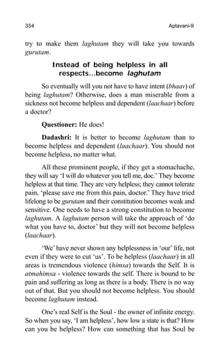 354 Aptavani-9
try to make them laghutam they will take you towards
gurutam.
Instead of being helpless in all
respects…become laghutam
So eventually will you not have to have intent (bhaav) of
being laghutam? Otherwise, does a man miserable from a
sickness not become helpless and dependent (laachaar) before
a doctor?
Questioner: He does!
Dadashri: It is better to become laghutam than to
become helpless and dependent (laachaar). You should not
become helpless, no matter what.
All these prominent people, if they get a stomachache,
they will say ‘I will do whatever you tell me, doc.’ They become
helpless at that time. They are very helpless; they cannot tolerate
pain, ‘please save me from this pain, doctor.’They have tried
lifelong to be gurutam and their constitution becomes weak and
sensitive. One needs to have a strong constitution to become
laghutam. A laghutam person will take the approach of ‘do
what you have to, doctor’ but they will not become helpless
(laachaar).
‘We’have never shown any helplessness in ‘our’life, not
even if they were to cut ‘us’. To be helpless (laachaar) in all
areas is tremendous violence (himsa) towards the Self. It is
atmahimsa - violence towards the self. There is bound to be
pain and suffering as long as there is a body. There is no way
out of that. But you should not become helpless. You should
become laghutam instead.
One’s real Self is the Soul - the owner of infinite energy.
So when you say, ‘I am helpless’, how low a state is that? How
can you be helpless? How can something that has Soul be
 