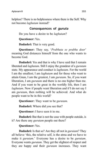 Aptavani-9 355
helpless? There is no helplessness where there is the Self. Why
not become laghutam instead?
Consequences of guruta
Do you have a desire to be laghutam?
Questioner: Yes.
Dadashri: That is very good.
Questioner: They say, ‘Prabhuta se prabhu door’
meaning God distances himself from the one who wants to
become God.
Dadashri: Yes and that is why I have said that I remain
liberated and laghutam. Still I enjoy the grandeur of a gurutam
state. My appearance and conduct is laghutam. For the world
I am the smallest; I am laghutam and for those who want to
attain Gnan, I am the greatest, I am gurutam. So, if you want
liberation, I am gurutam and there is no one higher than me.
And if you want to be great in the worldly life, then I am
laghutam. Now if people want liberation and if I do not say I
am gurutam, then nothing will be achieved. And what do
people want to be in this world?
Questioner: They want to be gurutam.
Dadashri: Where did you see that?
Questioner: I have seen it in me.
Dadashri: But that is not the case with people outside, is
it? Are there any gurutam people out there?
Questioner: Yes.
Dadashri: Is that so? Are they all not in gurutam? They
all believe ‘this, the relative self, is the atma and we have to
make it gurutam.’ Everyone has a desire to be gurutam.
Everyone wants gurutam. They get the slightest of respect and
they are happy and their gurutam increases. They want
 