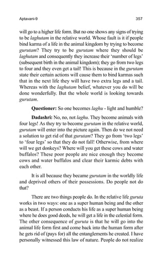 Aptavani-9 357
will go to a higher life form. But no one shows any signs of trying
to be laghutam in the relative world. Whose fault is it if people
bind karma of a life in the animal kingdom by trying to become
gurutam? They try to be gurutam where they should be
laghutam and consequently they increase their ‘number of legs’
(subsequent birth in the animal kingdom); they go from two legs
to four and they even get a tail! This is because in the gurutam
state their certain actions will cause them to bind karmas such
that in the next life they will have two extra legs and a tail.
Whereas with the laghutam belief, whatever you do will be
done wonderfully. But the whole world is looking towards
gurutam.
Questioner: So one becomes laghu - light and humble?
Dadashri: No, no, not laghu. They become animals with
four legs! As they try to become gurutam in the relative world,
gurutam will enter into the picture again. Then do we not need
a solution to get rid of that gurutam? They go from ‘two legs’
to ‘four legs’ so that they do not fall! Otherwise, from where
will we get donkeys? Where will you get these cows and water
buffalos? These poor people are nice enough they become
cows and water buffalos and clear their karmic debts with
each other.
It is all because they became gurutam in the worldly life
and deprived others of their possessions. Do people not do
that?
There are two things people do. In the relative life guruta
works in two ways: one as a super human being and the other
as a beast. If a person conducts his life as a super human being
where he does good deeds, he will get a life in the celestial form.
The other consequence of guruta is that he will go into the
animal life form first and come back into the human form after
he gets rid of (pays for) all the entanglements he created. I have
personally witnessed this law of nature. People do not realize
 