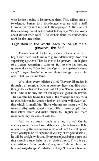 358 Aptavani-9
what justice is going to be served to them. They will go from a
two-legged human to a four-legged creature with a tail!
However, we cannot say this to these people. At the moment
they are living a carefree life. What do they say? ‘We will worry
about all that when we fall’. So let them flaunt their superiority
(rof) for the time being.
Laghutam in the world leads to the ultimate
gurutam, the Self
The whole world looks for gurutam in the relative. So to
begin with there is a desire to be guru and then they show their
superiority (guruta). Then he tries to be gurutam - the highest
of all, after becoming a superior. But no one has become
gurutam this way. What does our Vignan – our spiritual science
- say? It says, ‘Laghutam in the relative and gurutam in the
real.’ That is our main thing.
What does every religion claim? They say liberation is
through their religion. Does anyone say there is no liberation
through their religion? Everyone will tell you, ‘Our religion is the
best.’ Who is the only one that can say his religion is the lowest?
The one who has found the path of the Vitarags can say, ‘Our
religion is lower, but yours is higher.’Children will always call
that which is small, big. Those who are not mature will be
impressed by anything and anyone. Older, mature people place
themselves lower and make others feel higher and more
important; they are content with that.
And we are not anyone’s superior; are we? On the
contrary we are below him and that is why he behaves well; he
remains straightforward otherwise he would not. He will oppose
you if you try to be his superior. If you say, ‘I am your disciple’,
he will be straight with you.’ Everyone enjoys being a guru and
thus showing superiority in the relative world. There is also
competition with one another. One guru will claim ‘I have one
hundred sixty disciples’and other will say, ‘I have one hundred
 