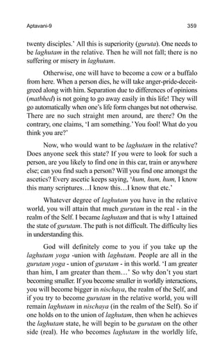 Aptavani-9 359
twenty disciples.’ All this is superiority (guruta). One needs to
be laghutam in the relative. Then he will not fall; there is no
suffering or misery in laghutam.
Otherwise, one will have to become a cow or a buffalo
from here. When a person dies, he will take anger-pride-deceit-
greed along with him. Separation due to differences of opinions
(matbhed) is not going to go away easily in this life! They will
go automatically when one’s life form changes but not otherwise.
There are no such straight men around, are there? On the
contrary, one claims, ‘I am something.’You fool! What do you
think you are?’
Now, who would want to be laghutam in the relative?
Does anyone seek this state? If you were to look for such a
person, are you likely to find one in this car, train or anywhere
else; can you find such a person? Will you find one amongst the
ascetics? Every ascetic keeps saying, ‘hum, hum, hum, I know
this many scriptures…I know this…I know that etc.’
Whatever degree of laghutam you have in the relative
world, you will attain that much gurutam in the real - in the
realm of the Self. I became laghutam and that is why I attained
the state of gurutam. The path is not difficult. The difficulty lies
in understanding this.
God will definitely come to you if you take up the
laghutam yoga -union with laghutam. People are all in the
gurutam yoga - union of gurutam - in this world. ‘I am greater
than him, I am greater than them…’ So why don’t you start
becoming smaller. If you become smaller in worldly interactions,
you will become bigger in nischaya, the realm of the Self, and
if you try to become gurutam in the relative world, you will
remain laghutam in nischaya (in the realm of the Self). So if
one holds on to the union of laghutam, then when he achieves
the laghutam state, he will begin to be gurutam on the other
side (real). He who becomes laghutam in the worldly life,
 