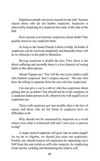 21
Suspicious people can never succeed in any task. Success
selects those who do not harbor suspicion. Suspicion is
removed by remaining in a suspicion-less state, in the state of the
Self.
Does anyone ever become suspicious about death? One
quickly removes any suspicion there.
As long as the Gnani Purush is there to help, all kinds of
suspicions can be resolved completely and thereafter there will
be no obstacles in the path to liberation.
Having suspicion is double the loss. First, there is the
direct suffering and secondly there is a loss (karmic) of seeing
faults in the other person.
Akram Vignan says ‘You’tell the one (your relative-self)
who harbors suspicion ‘don’t suspect anyone’. The one who
does the telling is separate from the one who has suspicions!
Can one give a car to a driver who has suspicions about
getting into an accident? You should not be in the company of
a suspicion-laden person at all; otherwise he will engulf you in
suspicions too.
Those with suspicion get into trouble, that is the law of
nature and those who do not listen to suspicion have no
difficulties at all.
Why should one be consumed by suspicion in a world
where even what is witnessed with one’s own eyes is proven
wrong?
A single seed of suspicion will grow into an entire jungle!
As we do in Algebra, we should just cross out suspicions.
Finally, one should remove all suspicions by separating one’s
Self from the one (relative-self) who suspects, by employing
Gnan and by scolding and threatening the relative self.
 