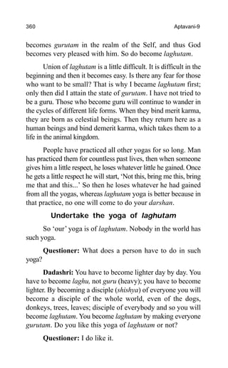 360 Aptavani-9
becomes gurutam in the realm of the Self, and thus God
becomes very pleased with him. So do become laghutam.
Union of laghutam is a little difficult. It is difficult in the
beginning and then it becomes easy. Is there any fear for those
who want to be small? That is why I became laghutam first;
only then did I attain the state of gurutam. I have not tried to
be a guru. Those who become guru will continue to wander in
the cycles of different life forms. When they bind merit karma,
they are born as celestial beings. Then they return here as a
human beings and bind demerit karma, which takes them to a
life in the animal kingdom.
People have practiced all other yogas for so long. Man
has practiced them for countless past lives, then when someone
gives him a little respect, he loses whatever little he gained. Once
he gets a little respect he will start, ‘Not this, bring me this, bring
me that and this...’ So then he loses whatever he had gained
from all the yogas, whereas laghutam yoga is better because in
that practice, no one will come to do your darshan.
Undertake the yoga of laghutam
So ‘our’ yoga is of laghutam. Nobody in the world has
such yoga.
Questioner: What does a person have to do in such
yoga?
Dadashri: You have to become lighter day by day. You
have to become laghu, not guru (heavy); you have to become
lighter. By becoming a disciple (shishya) of everyone you will
become a disciple of the whole world, even of the dogs,
donkeys, trees, leaves; disciple of everybody and so you will
become laghutam. You become laghutam by making everyone
gurutam. Do you like this yoga of laghutam or not?
Questioner: I do like it.
 