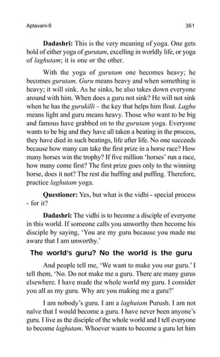 Aptavani-9 361
Dadashri: This is the very meaning of yoga. One gets
hold of either yoga of gurutam, excelling in worldly life, or yoga
of laghutam; it is one or the other.
With the yoga of gurutam one becomes heavy; he
becomes gurutam. Guru means heavy and when something is
heavy; it will sink. As he sinks, he also takes down everyone
around with him. When does a guru not sink? He will not sink
when he has the gurukilli – the key that helps him float. Laghu
means light and guru means heavy. Those who want to be big
and famous have grabbed on to the gurutam yoga. Everyone
wants to be big and they have all taken a beating in the process,
they have died in such beatings, life after life. No one succeeds
because how many can take the first prize in a horse race? How
many horses win the trophy? If five million ‘horses’ run a race,
how many come first? The first prize goes only to the winning
horse, does it not? The rest die huffing and puffing. Therefore,
practice laghutam yoga.
Questioner: Yes, but what is the vidhi - special process
- for it?
Dadashri: The vidhi is to become a disciple of everyone
in this world. If someone calls you unworthy then become his
disciple by saying, ‘You are my guru because you made me
aware that I am unworthy.’
The world’s guru? No the world is the guru
And people tell me, ‘We want to make you our guru.’ I
tell them, ‘No. Do not make me a guru. There are many gurus
elsewhere. I have made the whole world my guru. I consider
you all as my guru. Why are you making me a guru?’
I am nobody’s guru. I am a laghutam Purush. I am not
naïve that I would become a guru. I have never been anyone’s
guru. I live as the disciple of the whole world and I tell everyone
to become laghutam. Whoever wants to become a guru let him
 