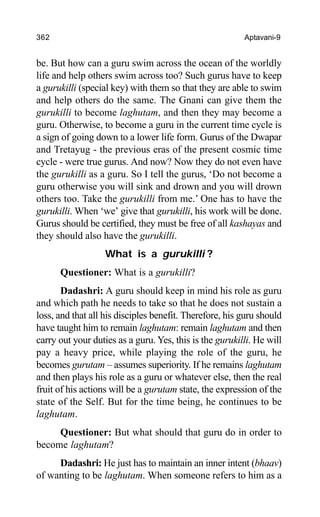 362 Aptavani-9
be. But how can a guru swim across the ocean of the worldly
life and help others swim across too? Such gurus have to keep
a gurukilli (special key) with them so that they are able to swim
and help others do the same. The Gnani can give them the
gurukilli to become laghutam, and then they may become a
guru. Otherwise, to become a guru in the current time cycle is
a sign of going down to a lower life form. Gurus of the Dwapar
and Tretayug - the previous eras of the present cosmic time
cycle - were true gurus. And now? Now they do not even have
the gurukilli as a guru. So I tell the gurus, ‘Do not become a
guru otherwise you will sink and drown and you will drown
others too. Take the gurukilli from me.’ One has to have the
gurukilli. When ‘we’ give that gurukilli, his work will be done.
Gurus should be certified, they must be free of all kashayas and
they should also have the gurukilli.
What is a gurukilli ?
Questioner: What is a gurukilli?
Dadashri: A guru should keep in mind his role as guru
and which path he needs to take so that he does not sustain a
loss, and that all his disciples benefit. Therefore, his guru should
have taught him to remain laghutam: remain laghutam and then
carry out your duties as a guru. Yes, this is the gurukilli. He will
pay a heavy price, while playing the role of the guru, he
becomes gurutam – assumes superiority. If he remains laghutam
and then plays his role as a guru or whatever else, then the real
fruit of his actions will be a gurutam state, the expression of the
state of the Self. But for the time being, he continues to be
laghutam.
Questioner: But what should that guru do in order to
become laghutam?
Dadashri: He just has to maintain an inner intent (bhaav)
of wanting to be laghutam. When someone refers to him as a
 