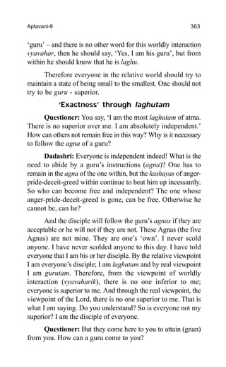 Aptavani-9 363
‘guru’ – and there is no other word for this worldly interaction
vyavahar, then he should say, ‘Yes, I am his guru’, but from
within he should know that he is laghu.
Therefore everyone in the relative world should try to
maintain a state of being small to the smallest. One should not
try to be guru - superior.
‘Exactness’ through laghutam
Questioner: You say, ‘I am the most laghutam of atma.
There is no superior over me. I am absolutely independent.’
How can others not remain free in this way? Why is it necessary
to follow the agna of a guru?
Dadashri: Everyone is independent indeed! What is the
need to abide by a guru’s instructions (agna)? One has to
remain in the agna of the one within, but the kashayas of anger-
pride-deceit-greed within continue to beat him up incessantly.
So who can become free and independent? The one whose
anger-pride-deceit-greed is gone, can be free. Otherwise he
cannot be, can he?
And the disciple will follow the guru’s agnas if they are
acceptable or he will not if they are not. These Agnas (the five
Agnas) are not mine. They are one’s ‘own’. I never scold
anyone. I have never scolded anyone to this day. I have told
everyone that I am his or her disciple. By the relative viewpoint
I am everyone’s disciple; I am laghutam and by real viewpoint
I am gurutam. Therefore, from the viewpoint of worldly
interaction (vyavaharik), there is no one inferior to me;
everyone is superior to me. And through the real viewpoint, the
viewpoint of the Lord, there is no one superior to me. That is
what I am saying. Do you understand? So is everyone not my
superior? I am the disciple of everyone.
Questioner: But they come here to you to attain (gnan)
from you. How can a guru come to you?
 