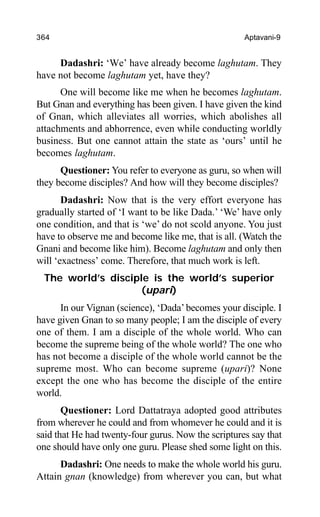 364 Aptavani-9
Dadashri: ‘We’ have already become laghutam. They
have not become laghutam yet, have they?
One will become like me when he becomes laghutam.
But Gnan and everything has been given. I have given the kind
of Gnan, which alleviates all worries, which abolishes all
attachments and abhorrence, even while conducting worldly
business. But one cannot attain the state as ‘ours’ until he
becomes laghutam.
Questioner: You refer to everyone as guru, so when will
they become disciples? And how will they become disciples?
Dadashri: Now that is the very effort everyone has
gradually started of ‘I want to be like Dada.’ ‘We’ have only
one condition, and that is ‘we’ do not scold anyone. You just
have to observe me and become like me, that is all. (Watch the
Gnani and become like him). Become laghutam and only then
will ‘exactness’ come. Therefore, that much work is left.
The world’s disciple is the world’s superior
(upari)
In our Vignan (science), ‘Dada’becomes your disciple. I
have given Gnan to so many people; I am the disciple of every
one of them. I am a disciple of the whole world. Who can
become the supreme being of the whole world? The one who
has not become a disciple of the whole world cannot be the
supreme most. Who can become supreme (upari)? None
except the one who has become the disciple of the entire
world.
Questioner: Lord Dattatraya adopted good attributes
from wherever he could and from whomever he could and it is
said that He had twenty-four gurus. Now the scriptures say that
one should have only one guru. Please shed some light on this.
Dadashri: One needs to make the whole world his guru.
Attain gnan (knowledge) from wherever you can, but what
 