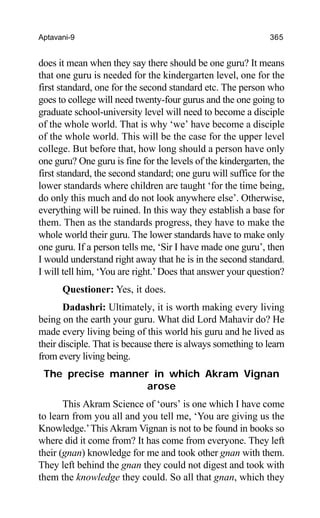 Aptavani-9 365
does it mean when they say there should be one guru? It means
that one guru is needed for the kindergarten level, one for the
first standard, one for the second standard etc. The person who
goes to college will need twenty-four gurus and the one going to
graduate school-university level will need to become a disciple
of the whole world. That is why ‘we’ have become a disciple
of the whole world. This will be the case for the upper level
college. But before that, how long should a person have only
one guru? One guru is fine for the levels of the kindergarten, the
first standard, the second standard; one guru will suffice for the
lower standards where children are taught ‘for the time being,
do only this much and do not look anywhere else’. Otherwise,
everything will be ruined. In this way they establish a base for
them. Then as the standards progress, they have to make the
whole world their guru. The lower standards have to make only
one guru. If a person tells me, ‘Sir I have made one guru’, then
I would understand right away that he is in the second standard.
I will tell him, ‘You are right.’Does that answer your question?
Questioner: Yes, it does.
Dadashri: Ultimately, it is worth making every living
being on the earth your guru. What did Lord Mahavir do? He
made every living being of this world his guru and he lived as
their disciple. That is because there is always something to learn
from every living being.
The precise manner in which Akram Vignan
arose
This Akram Science of ‘ours’ is one which I have come
to learn from you all and you tell me, ‘You are giving us the
Knowledge.’This Akram Vignan is not to be found in books so
where did it come from? It has come from everyone. They left
their (gnan) knowledge for me and took other gnan with them.
They left behind the gnan they could not digest and took with
them the knowledge they could. So all that gnan, which they
 