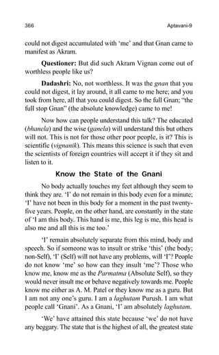 366 Aptavani-9
could not digest accumulated with ‘me’ and that Gnan came to
manifest as Akram.
Questioner: But did such Akram Vignan come out of
worthless people like us?
Dadashri: No, not worthless. It was the gnan that you
could not digest, it lay around, it all came to me here; and you
took from here, all that you could digest. So the full Gnan; “the
full stop Gnan” (the absolute knowledge) came to me!
Now how can people understand this talk? The educated
(bhanela) and the wise (ganela) will understand this but others
will not. This is not for those other poor people, is it? This is
scientific (vignanik). This means this science is such that even
the scientists of foreign countries will accept it if they sit and
listen to it.
Know the State of the Gnani
No body actually touches my feet although they seem to
think they are. ‘I’ do not remain in this body even for a minute;
‘I’ have not been in this body for a moment in the past twenty-
five years. People, on the other hand, are constantly in the state
of ‘I am this body. This hand is me, this leg is me, this head is
also me and all this is me too.’
‘I’ remain absolutely separate from this mind, body and
speech. So if someone was to insult or strike ‘this’ (the body;
non-Self), ‘I’ (Self) will not have any problems, will ‘I’? People
do not know ‘me’ so how can they insult ‘me’? Those who
know me, know me as the Parmatma (Absolute Self), so they
would never insult me or behave negatively towards me. People
know me either as A. M. Patel or they know me as a guru. But
I am not any one’s guru. I am a laghutam Purush. I am what
people call ‘Gnani’. As a Gnani, ‘I’ am absolutely laghutam.
‘We’ have attained this state because ‘we’ do not have
any beggary. The state that is the highest of all, the greatest state
 