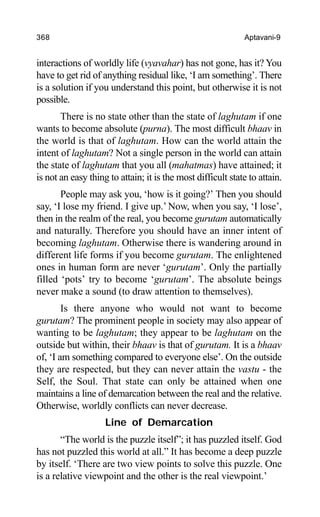 368 Aptavani-9
interactions of worldly life (vyavahar) has not gone, has it? You
have to get rid of anything residual like, ‘I am something’. There
is a solution if you understand this point, but otherwise it is not
possible.
There is no state other than the state of laghutam if one
wants to become absolute (purna). The most difficult bhaav in
the world is that of laghutam. How can the world attain the
intent of laghutam? Not a single person in the world can attain
the state of laghutam that you all (mahatmas) have attained; it
is not an easy thing to attain; it is the most difficult state to attain.
People may ask you, ‘how is it going?’ Then you should
say, ‘I lose my friend. I give up.’ Now, when you say, ‘I lose’,
then in the realm of the real, you become gurutam automatically
and naturally. Therefore you should have an inner intent of
becoming laghutam. Otherwise there is wandering around in
different life forms if you become gurutam. The enlightened
ones in human form are never ‘gurutam’. Only the partially
filled ‘pots’ try to become ‘gurutam’. The absolute beings
never make a sound (to draw attention to themselves).
Is there anyone who would not want to become
gurutam? The prominent people in society may also appear of
wanting to be laghutam; they appear to be laghutam on the
outside but within, their bhaav is that of gurutam. It is a bhaav
of, ‘I am something compared to everyone else’. On the outside
they are respected, but they can never attain the vastu - the
Self, the Soul. That state can only be attained when one
maintains a line of demarcation between the real and the relative.
Otherwise, worldly conflicts can never decrease.
Line of Demarcation
“The world is the puzzle itself”; it has puzzled itself. God
has not puzzled this world at all.” It has become a deep puzzle
by itself. ‘There are two view points to solve this puzzle. One
is a relative viewpoint and the other is the real viewpoint.’
 