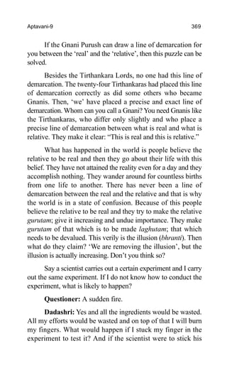 Aptavani-9 369
If the Gnani Purush can draw a line of demarcation for
you between the ‘real’ and the ‘relative’, then this puzzle can be
solved.
Besides the Tirthankara Lords, no one had this line of
demarcation. The twenty-four Tirthankaras had placed this line
of demarcation correctly as did some others who became
Gnanis. Then, ‘we’ have placed a precise and exact line of
demarcation. Whom can you call a Gnani? You need Gnanis like
the Tirthankaras, who differ only slightly and who place a
precise line of demarcation between what is real and what is
relative. They make it clear: “This is real and this is relative.”
What has happened in the world is people believe the
relative to be real and then they go about their life with this
belief. They have not attained the reality even for a day and they
accomplish nothing. They wander around for countless births
from one life to another. There has never been a line of
demarcation between the real and the relative and that is why
the world is in a state of confusion. Because of this people
believe the relative to be real and they try to make the relative
gurutam; give it increasing and undue importance. They make
gurutam of that which is to be made laghutam; that which
needs to be devalued. This verily is the illusion (bhranti). Then
what do they claim? ‘We are removing the illusion’, but the
illusion is actually increasing. Don’t you think so?
Say a scientist carries out a certain experiment and I carry
out the same experiment. If I do not know how to conduct the
experiment, what is likely to happen?
Questioner: A sudden fire.
Dadashri: Yes and all the ingredients would be wasted.
All my efforts would be wasted and on top of that I will burn
my fingers. What would happen if I stuck my finger in the
experiment to test it? And if the scientist were to stick his
 