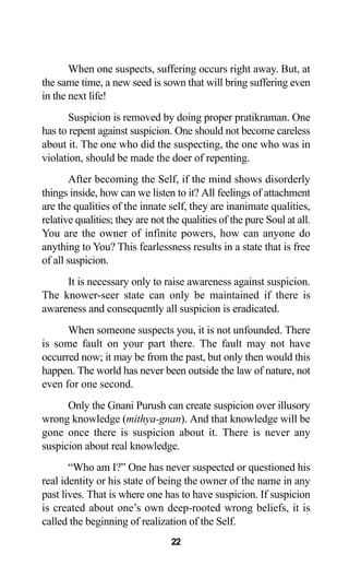 22
When one suspects, suffering occurs right away. But, at
the same time, a new seed is sown that will bring suffering even
in the next life!
Suspicion is removed by doing proper pratikraman. One
has to repent against suspicion. One should not become careless
about it. The one who did the suspecting, the one who was in
violation, should be made the doer of repenting.
After becoming the Self, if the mind shows disorderly
things inside, how can we listen to it? All feelings of attachment
are the qualities of the innate self, they are inanimate qualities,
relative qualities; they are not the qualities of the pure Soul at all.
You are the owner of infinite powers, how can anyone do
anything to You? This fearlessness results in a state that is free
of all suspicion.
It is necessary only to raise awareness against suspicion.
The knower-seer state can only be maintained if there is
awareness and consequently all suspicion is eradicated.
When someone suspects you, it is not unfounded. There
is some fault on your part there. The fault may not have
occurred now; it may be from the past, but only then would this
happen. The world has never been outside the law of nature, not
even for one second.
Only the Gnani Purush can create suspicion over illusory
wrong knowledge (mithya-gnan). And that knowledge will be
gone once there is suspicion about it. There is never any
suspicion about real knowledge.
“Who am I?” One has never suspected or questioned his
real identity or his state of being the owner of the name in any
past lives. That is where one has to have suspicion. If suspicion
is created about one’s own deep-rooted wrong beliefs, it is
called the beginning of realization of the Self.
 