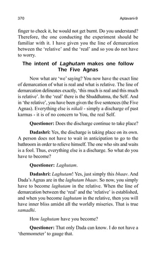370 Aptavani-9
finger to check it, he would not get burnt. Do you understand?
Therefore, the one conducting the experiment should be
familiar with it. I have given you the line of demarcation
between the ‘relative’ and the ‘real’ and so you do not have
to worry.
The intent of Laghutam makes one follow
The Five Agnas
Now what are ‘we’saying? You now have the exact line
of demarcation of what is real and what is relative. The line of
demarcation delineates exactly, ‘this much is real and this much
is relative’. In the ‘real’ there is the Shuddhatma, the Self. And
in ‘the relative’, you have been given the five sentences (the Five
Agnas). Everything else is nikali - simply a discharge of past
karmas - it is of no concern to You, the real Self.
Questioner: Does the discharge continue to take place?
Dadashri: Yes, the discharge is taking place on its own.
A person does not have to wait in anticipation to go to the
bathroom in order to relieve himself. The one who sits and waits
is a fool. Thus, everything else is a discharge. So what do you
have to become?
Questioner: Laghutam.
Dadashri: Laghutam! Yes, just simply this bhaav. And
Dada’s Agnas are in the laghutam bhaav. So now, you simply
have to become laghutam in the relative. When the line of
demarcation between the ‘real’ and the ‘relative’ is established,
and when you become laghutam in the relative, then you will
have inner bliss amidst all the worldly miseries. That is true
samadhi.
How laghutam have you become?
Questioner: That only Dada can know. I do not have a
‘thermometer’ to gauge that.
 
