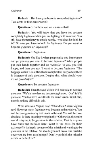 Aptavani-9 371
Dadashri: But have you become somewhat laghutam?
Two cents or four cents worth?!
Questioner: But how can we measure that?
Dadashri: You will know that you have not become
completely laghutam when you are fighting with someone. You
still have the tendency to attack people, ‘who does he think he
is?’ So now you have to look for laghutam. Do you want to
become gurutam or laghutam?
Questioner: Laghutam.
Dadashri: You like it when people give you importance
and yet you say you want to become laghutam? When people
put their hands together and do ‘namaste’ to you, you feel
happy, and then you say, ‘I want to become laghutam.’ The
baggage within is so difficult and complicated; everywhere there
is baggage of only gurutam. Despite this, what should your
vision (drashti) be?
Questioner: To become laghutam.
Dadashri: Then the soul within will continue to become
gurutam. ‘We’ sit here having become laghutam. ‘Our’Self is
gurutam. You too have to cultivate the same vision. What else,
there is nothing difficult in this.
What does our Vignan say? What does Akram Vignan
say? However much laghutam you become in the relative, You
will become gurutam by that much in the real; You will become
absolute. Is there anything wrong in this? Otherwise, the entire
world is trying to be gurutam in the relative. That is why we
have bulls and buffalos here! What is the basis for their
existence? It is simply because of this mistake of wanting to be
gurutam in the relative. So should you not break this mistake
once you are born as a human? Don’t you think the mistake
needs to be broken?
 