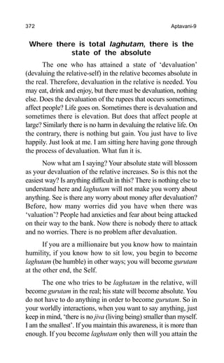 372 Aptavani-9
Where there is total laghutam, there is the
state of the absolute
The one who has attained a state of ‘devaluation’
(devaluing the relative-self) in the relative becomes absolute in
the real. Therefore, devaluation in the relative is needed. You
may eat, drink and enjoy, but there must be devaluation, nothing
else. Does the devaluation of the rupees that occurs sometimes,
affect people? Life goes on. Sometimes there is devaluation and
sometimes there is elevation. But does that affect people at
large? Similarly there is no harm in devaluing the relative life. On
the contrary, there is nothing but gain. You just have to live
happily. Just look at me. I am sitting here having gone through
the process of devaluation. What fun it is.
Now what am I saying? Your absolute state will blossom
as your devaluation of the relative increases. So is this not the
easiest way? Is anything difficult in this? There is nothing else to
understand here and laghutam will not make you worry about
anything. See is there any worry about money after devaluation?
Before, how many worries did you have when there was
‘valuation’? People had anxieties and fear about being attacked
on their way to the bank. Now there is nobody there to attack
and no worries. There is no problem after devaluation.
If you are a millionaire but you know how to maintain
humility, if you know how to sit low, you begin to become
laghutam (be humble) in other ways; you will become gurutam
at the other end, the Self.
The one who tries to be laghutam in the relative, will
become gurutam in the real; his state will become absolute. You
do not have to do anything in order to become gurutam. So in
your worldly interactions, when you want to say anything, just
keep in mind, ‘there is no jiva (living being) smaller than myself.
I am the smallest’. If you maintain this awareness, it is more than
enough. If you become laghutam only then will you attain the
 