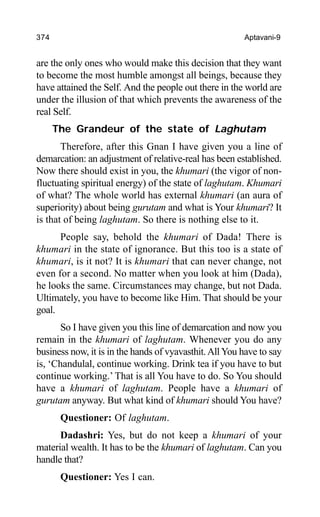 374 Aptavani-9
are the only ones who would make this decision that they want
to become the most humble amongst all beings, because they
have attained the Self. And the people out there in the world are
under the illusion of that which prevents the awareness of the
real Self.
The Grandeur of the state of Laghutam
Therefore, after this Gnan I have given you a line of
demarcation: an adjustment of relative-real has been established.
Now there should exist in you, the khumari (the vigor of non-
fluctuating spiritual energy) of the state of laghutam. Khumari
of what? The whole world has external khumari (an aura of
superiority) about being gurutam and what is Your khumari? It
is that of being laghutam. So there is nothing else to it.
People say, behold the khumari of Dada! There is
khumari in the state of ignorance. But this too is a state of
khumari, is it not? It is khumari that can never change, not
even for a second. No matter when you look at him (Dada),
he looks the same. Circumstances may change, but not Dada.
Ultimately, you have to become like Him. That should be your
goal.
So I have given you this line of demarcation and now you
remain in the khumari of laghutam. Whenever you do any
business now, it is in the hands of vyavasthit.All You have to say
is, ‘Chandulal, continue working. Drink tea if you have to but
continue working.’ That is all You have to do. So You should
have a khumari of laghutam. People have a khumari of
gurutam anyway. But what kind of khumari should You have?
Questioner: Of laghutam.
Dadashri: Yes, but do not keep a khumari of your
material wealth. It has to be the khumari of laghutam. Can you
handle that?
Questioner: Yes I can.
 