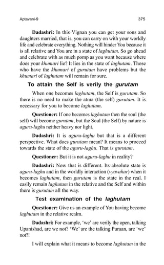 Aptavani-9 375
Dadashri: In this Vignan you can get your sons and
daughters married, that is, you can carry on with your worldly
life and celebrate everything. Nothing will hinder You because it
is all relative and You are in a state of laghutam. So go ahead
and celebrate with as much pomp as you want because where
does your khumari lie? It lies in the state of laghutam. Those
who have the khumari of gurutam have problems but the
khumari of laghutam will remain for sure.
To attain the Self is verily the gurutam
When one becomes laghutam, the Self is gurutam. So
there is no need to make the atma (the self) gurutam. It is
necessary for you to become laghutam.
Questioner: If one becomes laghutam then the soul (the
self) will become gurutam, but the Soul (the Self) by nature is
aguru-laghu neither heavy nor light.
Dadashri: It is aguru-laghu but that is a different
perspective. What does gurutam mean? It means to proceed
towards the state of the aguru-laghu. That is gurutam.
Questioner: But it is not aguru-laghu in reality?
Dadashri: Now that is different. Its absolute state is
aguru-laghu and in the worldly interaction (vyavahar) when it
becomes laghutam, then gurutam is the state in the real. I
easily remain laghutam in the relative and the Self and within
there is gurutam all the way.
Test examination of the laghutam
Questioner: Give us an example of You having become
laghutam in the relative realm.
Dadashri: For example, ‘we’ are verily the open, talking
Upanishad, are we not? ‘We’ are the talking Puraan, are ‘we’
not?!
I will explain what it means to become laghutam in the
 
