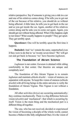 376 Aptavani-9
relative perspective. Say if someone is giving you a ride in a car
and one of his relatives comes along. If he tells you to get out
of the car because of his relative, you should do so without
being affected. A little later, he tells you to get back in the car
and so you get inside the car. Again, another of his relatives
comes along and he asks you to come out again. Again, you
should get out without being affected. What if this happens eight
to ten times? What usually happens to people? They get upset.
They get terribly upset.
Questioner: One will be terribly upset the first time it
happens.
Dadashri: And ‘we’ remain the same, unperturbed even
if they were to do that to ‘us’twenty seven times! ‘We’will get
out and get back in because ‘we’ have become laghutam.
The Foundation of Akram Science
Laghutam is our center. Gurutam is attained while sitting
comfortably in that center. Our theories are unique and
completely new!
The foundation of this Akram Vignan is to remain
laghutam and maintain abheda drashti – vision of oneness; no
separation with anyone. To keep this vision of oneness (abheda
drashti) with all living beings in the entire universe is verily the
foundation of Akram Vignan. This Vignan is not without a
foundation.
All other activities (kriya) are occurring automatically;
they continue mechanically. There is a big difference between
vision (drashti) and ‘mechanical’- that which is occurring by
itself. Vision is the main thing and the mechanical part is a
different thing all together.
The one, who has not received, decided or experienced
the vision of becoming a disciple of the whole world, cannot
become a Mahavir (the fully enlightened One). It is the vision of
 