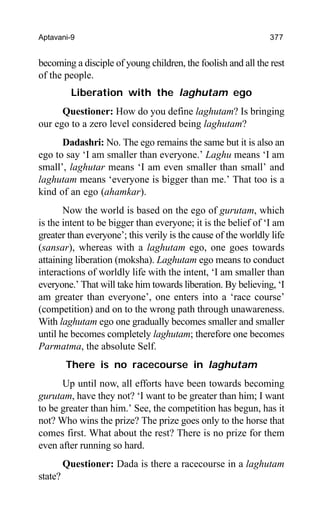 Aptavani-9 377
becoming a disciple of young children, the foolish and all the rest
of the people.
Liberation with the laghutam ego
Questioner: How do you define laghutam? Is bringing
our ego to a zero level considered being laghutam?
Dadashri: No. The ego remains the same but it is also an
ego to say ‘I am smaller than everyone.’ Laghu means ‘I am
small’, laghutar means ‘I am even smaller than small’ and
laghutam means ‘everyone is bigger than me.’ That too is a
kind of an ego (ahamkar).
Now the world is based on the ego of gurutam, which
is the intent to be bigger than everyone; it is the belief of ‘I am
greater than everyone’; this verily is the cause of the worldly life
(sansar), whereas with a laghutam ego, one goes towards
attaining liberation (moksha). Laghutam ego means to conduct
interactions of worldly life with the intent, ‘I am smaller than
everyone.’ That will take him towards liberation. By believing, ‘I
am greater than everyone’, one enters into a ‘race course’
(competition) and on to the wrong path through unawareness.
With laghutam ego one gradually becomes smaller and smaller
until he becomes completely laghutam; therefore one becomes
Parmatma, the absolute Self.
There is no racecourse in laghutam
Up until now, all efforts have been towards becoming
gurutam, have they not? ‘I want to be greater than him; I want
to be greater than him.’ See, the competition has begun, has it
not? Who wins the prize? The prize goes only to the horse that
comes first. What about the rest? There is no prize for them
even after running so hard.
Questioner: Dada is there a racecourse in a laghutam
state?
 