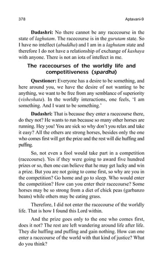 378 Aptavani-9
Dadashri: No there cannot be any racecourse in the
state of laghutam. The racecourse is in the gurutam state. So
I have no intellect (abuddha) and I am in a laghutam state and
therefore I do not have a relationship of exchange of kashaya
with anyone. There is not an iota of intellect in me.
The racecourses of the worldly life and
competitiveness (spardha)
Questioner: Everyone has a desire to be something, and
here around you, we have the desire of not wanting to be
anything, we want to be free from any semblance of superiority
(visheshata). In the worldly interactions, one feels, ‘I am
something. And I want to be something.’
Dadashri: That is because they enter a racecourse there,
do they not? He wants to run because so many other horses are
running. Hey you! You are sick so why don’t you relax and take
it easy? All the others are strong horses, besides only the one
who comes first will get the prize and the rest will die huffing and
puffing.
So, not even a fool would take part in a competition
(racecourse). Yes if they were going to award five hundred
prizes or so, then one can believe that he may get lucky and win
a prize. But you are not going to come first, so why are you in
the competition? Go home and go to sleep. Who would enter
the competition? How can you enter their racecourse? Some
horses may be so strong from a diet of chick peas (garbanzo
beans) while others may be eating grass.
Therefore, I did not enter the racecourse of the worldly
life. That is how I found this Lord within.
And the prize goes only to the one who comes first,
does it not? The rest are left wandering around life after life.
They die huffing and puffing and gain nothing. How can one
enter a racecourse of the world with that kind of justice? What
do you think?
 