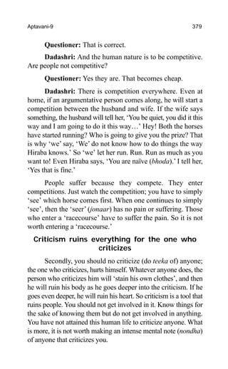 Aptavani-9 379
Questioner: That is correct.
Dadashri: And the human nature is to be competitive.
Are people not competitive?
Questioner: Yes they are. That becomes cheap.
Dadashri: There is competition everywhere. Even at
home, if an argumentative person comes along, he will start a
competition between the husband and wife. If the wife says
something, the husband will tell her, ‘You be quiet, you did it this
way and I am going to do it this way…’ Hey! Both the horses
have started running? Who is going to give you the prize? That
is why ‘we’ say, ‘We’ do not know how to do things the way
Hiraba knows.’ So ‘we’ let her run. Run. Run as much as you
want to! Even Hiraba says, ‘You are naïve (bhoda).’ I tell her,
‘Yes that is fine.’
People suffer because they compete. They enter
competitions. Just watch the competition; you have to simply
‘see’ which horse comes first. When one continues to simply
‘see’, then the ‘seer’ (jonaar) has no pain or suffering. Those
who enter a ‘racecourse’ have to suffer the pain. So it is not
worth entering a ‘racecourse.’
Criticism ruins everything for the one who
criticizes
Secondly, you should no criticize (do teeka of) anyone;
the one who criticizes, hurts himself. Whatever anyone does, the
person who criticizes him will ‘stain his own clothes’, and then
he will ruin his body as he goes deeper into the criticism. If he
goes even deeper, he will ruin his heart. So criticism is a tool that
ruins people. You should not get involved in it. Know things for
the sake of knowing them but do not get involved in anything.
You have not attained this human life to criticize anyone. What
is more, it is not worth making an intense mental note (nondha)
of anyone that criticizes you.
 