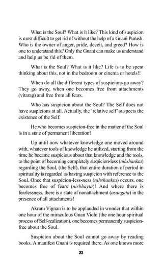 23
What is the Soul? What is it like? This kind of suspicion
is most difficult to get rid of without the help of a Gnani Purush.
Who is the owner of anger, pride, deceit, and greed? How is
one to understand this? Only the Gnani can make us understand
and help us be rid of them.
What is the Soul? What is it like? Life is to be spent
thinking about this, not in the bedroom or cinema or hotels!!
When do all the different types of suspicions go away?
They go away, when one becomes free from attachments
(vitarag) and free from all fears.
Who has suspicion about the Soul? The Self does not
have suspicions at all. Actually, the ‘relative self’ suspects the
existence of the Self.
He who becomes suspicion-free in the matter of the Soul
is in a state of permanent liberation!
Up until now whatever knowledge one moved around
with, whatever tools of knowledge he utilized, starting from the
time he became suspicious about that knowledge and the tools,
to the point of becoming completely suspicion-less (nihshankta)
regarding the Soul, (the Self), that entire duration of period in
spirituality is regarded as having suspicion with reference to the
Soul. Once that suspicion-less-ness (nihshankta) occurs, one
becomes free of fears (nirbhayta)! And where there is
fearlessness, there is a state of nonattachment (asangata) in the
presence of all attachments!
Akram Vignan is to be applauded in wonder that within
one hour of the miraculous Gnan Vidhi (the one hour spiritual
process of Self-realization), one becomes permanently suspicion-
free about the Soul.
Suspicion about the Soul cannot go away by reading
books. A manifest Gnani is required there. As one knows more
 