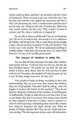 Aptavani-9 381
whole world out there, and here I am all alone with this vision
(of laghutam). There is no one to give my vision the vote. I am
the only one with this vote, against the racecourse and that is
why I am not raising my voice. I would remain quiet because I
am the only one voting (on the side of laghutam). Otherwise
who would caution you this way? Why would I sit here to
caution you? So, what a world one is trapped in?
Do you like to listen to all this talk? You are not bored are
you? Do not try to analyze this. Just accept it as it is, otherwise
the liability will fall upon you. This is a pure thing; this knowledge
is pure, why do you have to analyze it with your intellect? That
is why I say it very clearly; ‘We’do not understand anything in
worldly matters’. Only then will everyone leave ‘us’ alone! Only
then can I be free of all worldly possessions!
The misuse of intellect in daily life
You can find all kinds of people who abuse their intellect.
Such people will say ‘I will win your case for you. Just pay me
three hundred rupees.’ Do people not say that? He eats and
drinks at home, takes abuse from his wife and then he does
work for us! Nowadays, the standard of living has gone up, has
it not? So they charge more now, do they not?
Also, people of India do things according to their own
understanding, they are over-wise, they misuse the intellect,
(they are vikalpi people). They don’t learn by asking, ‘what will
happen if we press this button on this machine?’ They do not
learn by asking the technicians of the machines. Everything goes
on haphazardly. People in India do not even know how to use
a razor blade; they don’t even know how sharp a razor should
be; they sharpen it once and it is done. And if a person is a
miser he will keep using a sharpening stone and on the contrary
lose whatever sharpness the blade already had. What are
people of foreign countries like? They are not vikalpi and over-
wise, are they? The shaving razors always come with instructions.
 