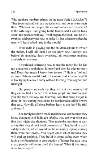 382 Aptavani-9
Why are there numbers printed on the razor blade 1,2,3,4,5,6,7?
They (non-Indians) will ask the technician and do as he instructs
them. Whereas our people, the vikalpi Indians are over-wise!
If the wife says ‘I am going to the temple and I will be back
soon’, the husband will say, ‘I will prepare the food,’and he will
(without asking anyone how to make it). But whatever spices he
uses will leave a bad taste in the mouth!
If the radio is playing and the children ask me to switch
the station, I will tell them I do not know how. I always ask
before I do anything; I learn by asking. I do not attempt anything
aimlessly on my own.
I would ask someone how to use the razor, but he has
not consulted a technician himself and then he tries to teach
me! Does that mean I know how to use it? He is a fool and
so am I. Whom would I ask if I cannot find a technician? It
is like trying to cook a curry without learning from anyone and
ruining it.
Our people are such that they will cut their own hair if
they cannot find a barber. That is how people are. Just because
you clip them this way and that way, does that mean the job is
done? It (hair cutting) would not be considered a skill if it were
that easy. How did all these barbers learn to cut hair? By trial
and error?
The foreigners have made machines to last because they
know that people of India are vikalpi; they are over-wise and
thus they might take shortcuts. They make the machines in such
a way that they do not breakdown easily. They build in extra
safety features, which would not be necessary if people using
them were not vikalpi. You never know which buttons they
will end up pushing. They build in extra safety even when
laying the foundation in construction of homes because these
crazy people will overcrowd the homes! What if the house
were to collapse?
 
