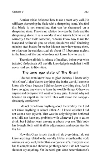 Aptavani-9 383
A miser thinks he knows how to use a razor very well. He
will keep sharpening the blade with a sharpening stone. You fool
this blade is not something that can be sharpened on a
sharpening stone. There is no relation between the blade and the
sharpening stone. It is a wonder if one knows how to use it
correctly. Once I told someone, ‘I do not know how to use the
blade and neither do you, so whom should we ask?’You bring
stainless steel blades for me but I do not know how to use them,
so what can the stainless steel do about it? It becomes useless
in the hands of the one who does not know how to use it.
Therefore all this is misuse of intellect, being over-wise
(vikalpi, thoka thok). All worldly knowledge is such that it will
never lead you to liberation.
The zero ego state of The Gnani
I do not even know how to give lectures. I know only
‘this Gnan’. I don’t know anything else in the world. I came to
know this Gnan because I did not know anything else. And I
have not gone anywhere to learn the worldly things. Otherwise
anyone and everyone will want to be my guru. Instead, why not
become an expert in the Self? This will make me nirleyp -
absolutely unaffected?
I do not even know anything about the worldly life. I did
not know anything in school either. All I knew was that I did
not want a boss (upari). That was the only thing that bothered
me. I did not have any problems with whatever I got to eat or
drink, but I did not want anyone as a boss over me. This body
has brought forth with it all its adjustments, and necessities for
this life.
Now this Gnan is such that it will do everything. I do not
know anything related to the worldly life but even then the work
continues very well, better than everyone else’s. Everyone else
has to complain and shout to get things done. I do not have to
shout or say anything. Yet the work gets done better than one’s
 