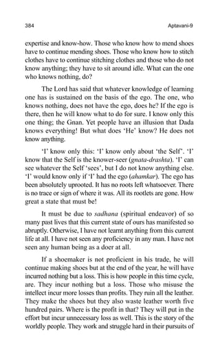 384 Aptavani-9
expertise and know-how. Those who know how to mend shoes
have to continue mending shoes. Those who know how to stitch
clothes have to continue stitching clothes and those who do not
know anything; they have to sit around idle. What can the one
who knows nothing, do?
The Lord has said that whatever knowledge of learning
one has is sustained on the basis of the ego. The one, who
knows nothing, does not have the ego, does he? If the ego is
there, then he will know what to do for sure. I know only this
one thing; the Gnan. Yet people have an illusion that Dada
knows everything! But what does ‘He’ know? He does not
know anything.
‘I’ know only this: ‘I’ know only about ‘the Self’. ‘I’
know that the Self is the knower-seer (gnata-drashta). ‘I’ can
see whatever the Self ‘sees’, but I do not know anything else.
‘I’ would know only if ‘I’ had the ego (ahamkar). The ego has
been absolutely uprooted. It has no roots left whatsoever. There
is no trace or sign of where it was. All its rootlets are gone. How
great a state that must be!
It must be due to sadhana (spiritual endeavor) of so
many past lives that this current state of ours has manifested so
abruptly. Otherwise, I have not learnt anything from this current
life at all. I have not seen any proficiency in any man. I have not
seen any human being as a doer at all.
If a shoemaker is not proficient in his trade, he will
continue making shoes but at the end of the year, he will have
incurred nothing but a loss. This is how people in this time cycle,
are. They incur nothing but a loss. Those who misuse the
intellect incur more losses than profits. They ruin all the leather.
They make the shoes but they also waste leather worth five
hundred pairs. Where is the profit in that? They will put in the
effort but incur unnecessary loss as well. This is the story of the
worldly people. They work and struggle hard in their pursuits of
 
