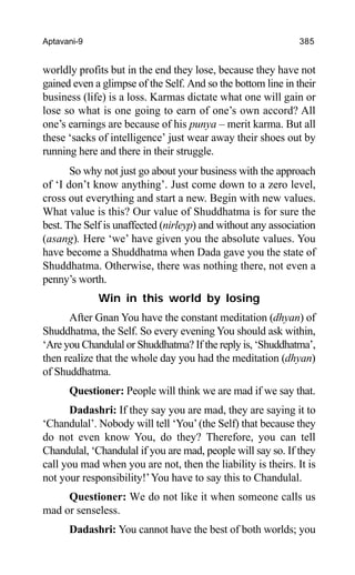 Aptavani-9 385
worldly profits but in the end they lose, because they have not
gained even a glimpse of the Self. And so the bottom line in their
business (life) is a loss. Karmas dictate what one will gain or
lose so what is one going to earn of one’s own accord? All
one’s earnings are because of his punya – merit karma. But all
these ‘sacks of intelligence’ just wear away their shoes out by
running here and there in their struggle.
So why not just go about your business with the approach
of ‘I don’t know anything’. Just come down to a zero level,
cross out everything and start a new. Begin with new values.
What value is this? Our value of Shuddhatma is for sure the
best. The Self is unaffected (nirleyp) and without any association
(asang). Here ‘we’ have given you the absolute values. You
have become a Shuddhatma when Dada gave you the state of
Shuddhatma. Otherwise, there was nothing there, not even a
penny’s worth.
Win in this world by losing
After Gnan You have the constant meditation (dhyan) of
Shuddhatma, the Self. So every evening You should ask within,
‘Are you Chandulal or Shuddhatma? If the reply is, ‘Shuddhatma’,
then realize that the whole day you had the meditation (dhyan)
of Shuddhatma.
Questioner: People will think we are mad if we say that.
Dadashri: If they say you are mad, they are saying it to
‘Chandulal’. Nobody will tell ‘You’(the Self) that because they
do not even know You, do they? Therefore, you can tell
Chandulal, ‘Chandulal if you are mad, people will say so. If they
call you mad when you are not, then the liability is theirs. It is
not your responsibility!’You have to say this to Chandulal.
Questioner: We do not like it when someone calls us
mad or senseless.
Dadashri: You cannot have the best of both worlds; you
 