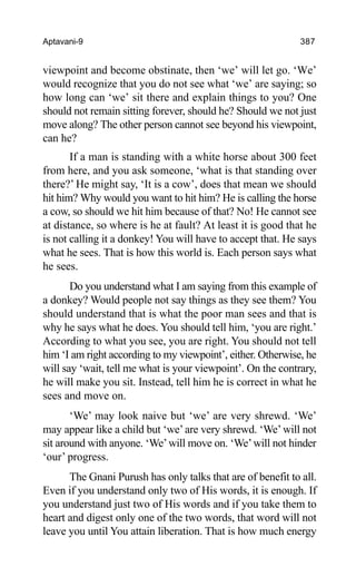 Aptavani-9 387
viewpoint and become obstinate, then ‘we’ will let go. ‘We’
would recognize that you do not see what ‘we’ are saying; so
how long can ‘we’ sit there and explain things to you? One
should not remain sitting forever, should he? Should we not just
move along? The other person cannot see beyond his viewpoint,
can he?
If a man is standing with a white horse about 300 feet
from here, and you ask someone, ‘what is that standing over
there?’ He might say, ‘It is a cow’, does that mean we should
hit him? Why would you want to hit him? He is calling the horse
a cow, so should we hit him because of that? No! He cannot see
at distance, so where is he at fault? At least it is good that he
is not calling it a donkey! You will have to accept that. He says
what he sees. That is how this world is. Each person says what
he sees.
Do you understand what I am saying from this example of
a donkey? Would people not say things as they see them? You
should understand that is what the poor man sees and that is
why he says what he does. You should tell him, ‘you are right.’
According to what you see, you are right. You should not tell
him ‘I am right according to my viewpoint’, either. Otherwise, he
will say ‘wait, tell me what is your viewpoint’. On the contrary,
he will make you sit. Instead, tell him he is correct in what he
sees and move on.
‘We’ may look naive but ‘we’ are very shrewd. ‘We’
may appear like a child but ‘we’are very shrewd. ‘We’ will not
sit around with anyone. ‘We’will move on. ‘We’will not hinder
‘our’ progress.
The Gnani Purush has only talks that are of benefit to all.
Even if you understand only two of His words, it is enough. If
you understand just two of His words and if you take them to
heart and digest only one of the two words, that word will not
leave you until You attain liberation. That is how much energy
 