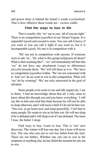 388 Aptavani-9
and power there is behind the Gnani’s words (vachanbud).
That is how effective these words are - vachan siddhi.
Find the ways to lose in life
That is exactly why ‘we’ say to you, ‘all of you are right.’
There is no competition (spardha) in our Akram Vignan. It is
unparallel (ajod) and second to none. You can call it heavy if
you want or you can call it light if you want to, but it is
incomparable (ajod). No one is in competition with it.
‘We’ are not in competition with anyone. If someone
were to ask ‘us’, ‘Sir, what is this group (religious) all about?
What is their teaching like?’, ‘we’ will immediately tell him that
‘we’ do not have any attachment (raag) or abhorrence
(dwesh) towards them. ‘We’ will tell them as it is. ‘We’ have
no competition (spardha) within. ‘We’ are not concerned with
it. And ‘we’ do no want to win in this competition. What will
‘we’ do by winning? ‘We’ are only interested in the goal of
salvation.
Some people even come to me and talk negatively, I say
to them, ‘I had no knowledge about that all; I only came to
know about this through you and you know everything.’ I will
say this to him and send him back because he will not be able
to sleep otherwise, and I will incur a fault if I do not let him win.
‘You win, so go home now and sleep peacefully.’ I tell that to
many people. He wants to win so let him win. He will not sleep
if he is defeated and I will sleep even if I am defeated. The more
I lose, the better I sleep.
Find ways to lose. Learn to lose. This is ‘our’ new
discovery. The winner will lose one day, but a loser will never
lose. The one who sets out to win has failed from the start.
These are not battles. Whether one sets out to win in the
scriptures or anything else, he has failed the moment he sets out
to win.
 