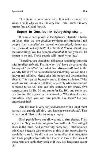 Aptavani-9 389
This Gnan is non-competitive. It is not a competitive
Gnan. That is why we say it is very rare…rare…rare. It is very
rare to find a Gnani Purush.
Expert in One, but in everything else…
It has also been printed in the Aptavani (Dadashri’s books
on Gnan) that ‘we’ are abuddha (without any intellect). I tell
people ‘I am abuddha’, so the well wishers plead, ‘do not say
that, please do not say that!’ Dear brother! You too should say
the same thing. You too become abuddha! If not, you will be
beaten to no end. These people will ‘break your legs’.
Therefore, you should not talk about becoming someone
with intellect (akkal). That is why ‘we’ have discovered the
factory of ‘abuddha’. See what ‘we’ discovered! And in the
worldly life if we do not understand something, we can find a
lawyer and tell him, ‘please take this money and do something
about it. This man has been after me so find me a solution.’ Why
would we use our akkal (intellect) negatively when we can find
someone to do so? You can hire someone for twenty-five
rupees, some for Rs. 50 and some for Rs. 100, and some you
can hire for 500 rupees for the whole day. Why should we use
our akkal when you can hire people like these? Do you
understand this?
And this man is very punyashadi (one with a lot of merit
karma), that people tell him, ‘you have no sense (akkal)’. That
is very good. That is like winning a trophy.
Such people have not allowed me to sink deeper. They
say to me, ‘hey, wait do not go in. You will sink. You will get
stuck in the mud!’And so ‘we’ say, ‘very well.’ ‘We’ attained
this Gnan because we remained at this shore, otherwise we
would have sunk. We did not use the intellect that misguides
and leads people into conflicts. Otherwise look at the faces of
those who are sunk; they look as if they just had some castor
oil!
 