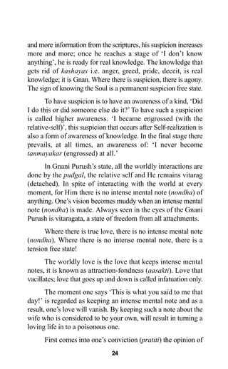 24
and more information from the scriptures, his suspicion increases
more and more; once he reaches a stage of ‘I don’t know
anything’, he is ready for real knowledge. The knowledge that
gets rid of kashayas i.e. anger, greed, pride, deceit, is real
knowledge; it is Gnan. Where there is suspicion, there is agony.
The sign of knowing the Soul is a permanent suspicion free state.
To have suspicion is to have an awareness of a kind, ‘Did
I do this or did someone else do it?’ To have such a suspicion
is called higher awareness. ‘I became engrossed (with the
relative-self)’, this suspicion that occurs after Self-realization is
also a form of awareness of knowledge. In the final stage there
prevails, at all times, an awareness of: ‘I never become
tanmayakar (engrossed) at all.’
In Gnani Purush’s state, all the worldly interactions are
done by the pudgal, the relative self and He remains vitarag
(detached). In spite of interacting with the world at every
moment, for Him there is no intense mental note (nondha) of
anything. One’s vision becomes muddy when an intense mental
note (nondha) is made. Always seen in the eyes of the Gnani
Purush is vitaragata, a state of freedom from all attachments.
Where there is true love, there is no intense mental note
(nondha). Where there is no intense mental note, there is a
tension free state!
The worldly love is the love that keeps intense mental
notes, it is known as attraction-fondness (aasakti). Love that
vacillates; love that goes up and down is called infatuation only.
The moment one says ‘This is what you said to me that
day!’ is regarded as keeping an intense mental note and as a
result, one’s love will vanish. By keeping such a note about the
wife who is considered to be your own, will result in turning a
loving life in to a poisonous one.
First comes into one’s conviction (pratiti) the opinion of
 