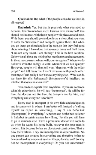 390 Aptavani-9
Questioner: But what if the people consider us fools in
all respect?
Dadashri: Yes, but that is precisely what you need to
become. Your tremendous merit karmas have awakened! You
should not interact with those people with pleasure and ease.
With them, you should pretend, only as a show, that you want
to enter the ‘horserace’ and compete against them. But when
you go there, go ahead and lose the race, so that they feel good
about winning. I have done that so many times and I tell them,
‘I am not very smart. I am clumsy.’ This is the best solution.
Otherwise all these are nothing but race horses and racecourses.
In these racecourses, whom will you run against? When we do
not have even the energy to walk, whom will we run against?
However, people will then tell you, ‘then run with the older
people’ so I tell them ‘but I can’t even run with people older
than myself and really I don’t know anything else.’ What use do
we have for this babuchak’s (incompetent’s) intellect; an
intellect that one can even rent?
You can hire experts from anywhere. If you ask someone
what his expertise is, he will say ‘income tax’. He will be for
hire, the doctors are for hire, the lawyers are for hire, and
everything and everyone is for hire!
Every man is an expert in his own field and occupation
and incompetent in others. I am better off. Instead of calling
myself an expert in something, I say ‘I am babuchak
(incompetent) in everything.’ A person can be the best solicitor
in India but in certain matters he will say, ‘For this you will have
to go to someone else.’ Even a prominent doctor will come to
us when he wants his home built, however the poor man is
modest. It is because he has no clue about construction. That is
how the world is. They are incompetent in other matters. No
one person can be good in everything and therefore he has to
be considered incompetent in other things, does he not? So why
not be incompetent in everything? Do you not understand?
 