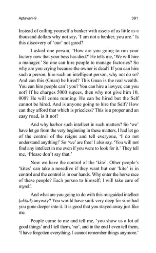 Aptavani-9 391
Instead of calling yourself a banker with assets of as little as a
thousand dollars why not say, ‘I am not a banker, you are.’ Is
this discovery of ‘our’ not good?
I asked one person, ‘How are you going to run your
factory now that your boss has died?’He tells me, ‘We will hire
a manager.’ So one can hire people to manage factories? So
why are you crying because the owner is dead? If you can hire
such a person, hire such an intelligent person, why not do so?
And can this (Gnan) be hired? This Gnan is the real wealth.
You can hire people can’t you? You can hire a lawyer, can you
not? If he charges 5000 rupees, then why not give him 10,
000? He will come running. He can be hired but the Self
cannot be hired. And is anyone going to hire the Self? How
can they afford that which is priceless? This is a proper and an
easy road, is it not?
And why harbor such intellect in such matters? So ‘we’
have let go from the very beginning in these matters, I had let go
of the control of the reigns and tell everyone, ‘I do not
understand anything!’So ‘we’are free! I also say, ‘You will not
find any intellect in me even if you were to look for it.’ They tell
me, ‘Please don’t say that.’
Now we have the control of the ‘kite’. Other people’s
‘kites’ can take a nosedive if they want but our ‘kite’ is in
control and the control is in our hands. Why enter the horse race
of these people? Each person to himself; I will take care of
myself.
And what are you going to do with this misguided intellect
(akkal) anyway? You would have sunk very deep for sure had
you gone deeper into it. It is good that you stayed away just like
me.
People come to me and tell me, ‘you show us a lot of
good things’ and I tell them, ‘no’, and in the end I even tell them,
‘I have forgotten everything. I cannot remember things anymore.’
 