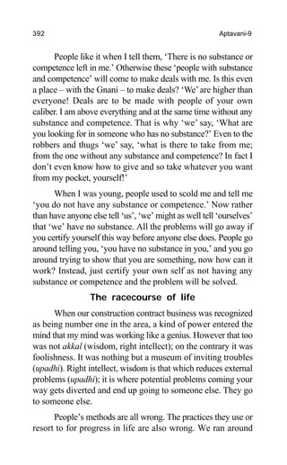392 Aptavani-9
People like it when I tell them, ‘There is no substance or
competence left in me.’ Otherwise these ‘people with substance
and competence’ will come to make deals with me. Is this even
a place – with the Gnani – to make deals? ‘We’are higher than
everyone! Deals are to be made with people of your own
caliber. I am above everything and at the same time without any
substance and competence. That is why ‘we’ say, ‘What are
you looking for in someone who has no substance?’ Even to the
robbers and thugs ‘we’ say, ‘what is there to take from me;
from the one without any substance and competence? In fact I
don’t even know how to give and so take whatever you want
from my pocket, yourself!’
When I was young, people used to scold me and tell me
‘you do not have any substance or competence.’ Now rather
than have anyone else tell ‘us’, ‘we’ might as well tell ‘ourselves’
that ‘we’ have no substance. All the problems will go away if
you certify yourself this way before anyone else does. People go
around telling you, ‘you have no substance in you,’ and you go
around trying to show that you are something, now how can it
work? Instead, just certify your own self as not having any
substance or competence and the problem will be solved.
The racecourse of life
When our construction contract business was recognized
as being number one in the area, a kind of power entered the
mind that my mind was working like a genius. However that too
was not akkal (wisdom, right intellect); on the contrary it was
foolishness. It was nothing but a museum of inviting troubles
(upadhi). Right intellect, wisdom is that which reduces external
problems (upadhi); it is where potential problems coming your
way gets diverted and end up going to someone else. They go
to someone else.
People’s methods are all wrong. The practices they use or
resort to for progress in life are also wrong. We ran around
 