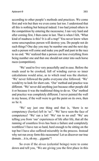 Aptavani-9 393
according to other people’s methods and practices. We come
first and win but then we even come last too. I understood that
all this is nothing but betrayal indeed. I too had joined others in
the competition by entering the racecourse; I ran very hard and
after coming first, I then came in last. That is when I felt, ‘What
kind of madness is this? It is all a trap!’You never know when
some unscrupulous person will destroy you. Do people not do
such things? One day you may be number one and the next day
such a person will come and make you puff and pant in the race
to no end. ‘We’ realized that a person can lose everything from
being number one and that one should not enter into such horse
races (competition).
‘We’used to live very peacefully and in ease. Before the
roads used to be crooked; full of winding curves so inner
calculations would arise, as to which road was the shortest.
‘We’ never followed the paths everyone else followed. ‘We’
would try to look for short cuts. ‘Our’method and practice was
different. ‘We’never did anything just because other people did
it or because it was the traditional thing to do so. ‘Our’method
and practice was completely different. I never painted the wall
in my house, if the wall were to get the paint on its own, then
so be it.
‘We’ say just one thing and that is, ‘there is no
competency (barkat) left in ‘us”. ‘We’ have seen the face of
competence! ‘We’ ran a lot! ‘We’ ran to no end! ‘We’ are
telling you from ‘our’ experiences of life after life, that all the
running of countless lives has been a failure and completely
worthless! I have run so hard, hard enough to be sitting on the
top but I have also suffered miserably in the process. Instead
why not run away form this racecourse! Let us discover our true
domain…it is, oh my…gigantic”!
So even if the devas (celestial beings) were to come
down and tell you, ‘We are giving you the first place in this
 