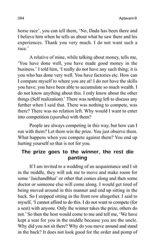 394 Aptavani-9
horse race’, you can tell them, ‘No, Dada has been there and
I believe him when he tells us about what he saw there and his
experiences. Thank you very much. I do not want such a
race.’
A relative of mine, while talking about money, tells me,
‘You have done well, you have made good money in the
business.’ I told him, ‘I really do not have any such thing; it is
you who has done very well. You have factories etc. How can
I compare myself to where you are at! I do not have the skills
you have; you have been able to accumulate so much wealth. I
do not know anything about this. I only know about the other
things (Self realization).’ There was nothing left to discuss any
further when I said that. There was nothing to compete, was
there? There was no relation left. Why would I want to enter
into competition (spardha) with them?
People are always competing in this way, but how can I
run with them? Let them win the prize. You just observe them.
What happens when you compete against them? You end up
hurting yourself so that is not for you.
The prize goes to the winner, the rest die
panting
If I am invited to a wedding of an acquaintance and I sit
in the middle, they will ask me to move and make room for
some ‘Jaichandbhai’ or other that comes along and then some
doctor or someone else will come along. I would get tired of
being moved around in this manner and end up sitting in the
back. So I stopped sitting in the front row altogether. I said to
myself, ‘I cannot afford to do this. I do not want to compete (for
a seat) with anyone. Only the winner takes the prize, others do
not.’ So then the host would come to me and tell me, ‘We have
kept a seat for you in the middle because you are the uncle.
Why did you not sit there? Why do you move around and stand
in the back? It does not look good for the order and pomp of
 