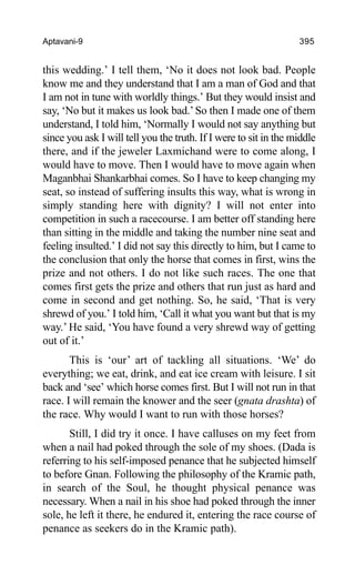 Aptavani-9 395
this wedding.’ I tell them, ‘No it does not look bad. People
know me and they understand that I am a man of God and that
I am not in tune with worldly things.’ But they would insist and
say, ‘No but it makes us look bad.’So then I made one of them
understand, I told him, ‘Normally I would not say anything but
since you ask I will tell you the truth. If I were to sit in the middle
there, and if the jeweler Laxmichand were to come along, I
would have to move. Then I would have to move again when
Maganbhai Shankarbhai comes. So I have to keep changing my
seat, so instead of suffering insults this way, what is wrong in
simply standing here with dignity? I will not enter into
competition in such a racecourse. I am better off standing here
than sitting in the middle and taking the number nine seat and
feeling insulted.’ I did not say this directly to him, but I came to
the conclusion that only the horse that comes in first, wins the
prize and not others. I do not like such races. The one that
comes first gets the prize and others that run just as hard and
come in second and get nothing. So, he said, ‘That is very
shrewd of you.’ I told him, ‘Call it what you want but that is my
way.’ He said, ‘You have found a very shrewd way of getting
out of it.’
This is ‘our’ art of tackling all situations. ‘We’ do
everything; we eat, drink, and eat ice cream with leisure. I sit
back and ‘see’ which horse comes first. But I will not run in that
race. I will remain the knower and the seer (gnata drashta) of
the race. Why would I want to run with those horses?
Still, I did try it once. I have calluses on my feet from
when a nail had poked through the sole of my shoes. (Dada is
referring to his self-imposed penance that he subjected himself
to before Gnan. Following the philosophy of the Kramic path,
in search of the Soul, he thought physical penance was
necessary. When a nail in his shoe had poked through the inner
sole, he left it there, he endured it, entering the race course of
penance as seekers do in the Kramic path).
 