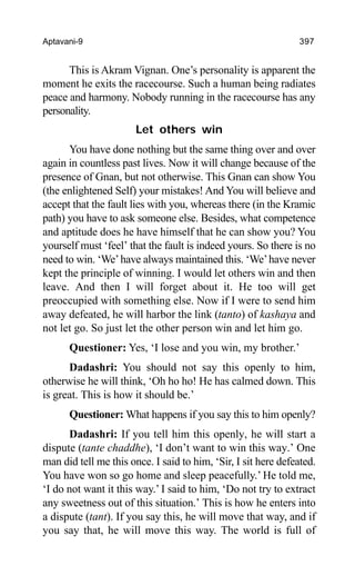 Aptavani-9 397
This is Akram Vignan. One’s personality is apparent the
moment he exits the racecourse. Such a human being radiates
peace and harmony. Nobody running in the racecourse has any
personality.
Let others win
You have done nothing but the same thing over and over
again in countless past lives. Now it will change because of the
presence of Gnan, but not otherwise. This Gnan can show You
(the enlightened Self) your mistakes! And You will believe and
accept that the fault lies with you, whereas there (in the Kramic
path) you have to ask someone else. Besides, what competence
and aptitude does he have himself that he can show you? You
yourself must ‘feel’ that the fault is indeed yours. So there is no
need to win. ‘We’have always maintained this. ‘We’have never
kept the principle of winning. I would let others win and then
leave. And then I will forget about it. He too will get
preoccupied with something else. Now if I were to send him
away defeated, he will harbor the link (tanto) of kashaya and
not let go. So just let the other person win and let him go.
Questioner: Yes, ‘I lose and you win, my brother.’
Dadashri: You should not say this openly to him,
otherwise he will think, ‘Oh ho ho! He has calmed down. This
is great. This is how it should be.’
Questioner: What happens if you say this to him openly?
Dadashri: If you tell him this openly, he will start a
dispute (tante chaddhe), ‘I don’t want to win this way.’ One
man did tell me this once. I said to him, ‘Sir, I sit here defeated.
You have won so go home and sleep peacefully.’ He told me,
‘I do not want it this way.’ I said to him, ‘Do not try to extract
any sweetness out of this situation.’ This is how he enters into
a dispute (tant). If you say this, he will move that way, and if
you say that, he will move this way. The world is full of
 