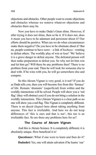 398 Aptavani-9
objections and obstacles. Other people want to create objections
and obstacles whereas we remove whatever objections and
obstacles there may be.
Now you have to make Dada’s Gnan shine. However, if
after trying it does not shine, then so be it. If it does not, does
it mean you have to be adamant and persistent about it? Our
efforts should be positive. What can we do when circumstances
make them negative? Do you have to be obstinate about it? But
no, people continue to have tanto – a link of kashaya - wanting
to defeat others. The worldly play of win or lose! ‘We’believe
it is a grave danger to defeat anyone. The defeated person will
then make preparation to defeat you. So why not let him win
and let him go? Will there be any problems then? There is no
problem from your end. Then he will look for someone else to
deal with. If he wins with you, he will go somewhere else and
compete.
So this Akram Vignan is very good, is it not? If you do
as Dada tells you, then you will become free from this ‘furnace’
of life. Remain ‘dramatic’ (superficial) from within and the
worldly interactions will be solved. People will show you a ‘red
flag’ (they will obstruct you) if you do not bring a solution in the
worldly interactions. This (Akram Vignan) is a clear path so no
one will show you a red flag. This Vignan is completely different.
There is no deceit (kapat) here about taking anything from
anyone. This fact is irrefutable. And here we do not keep
differences of ‘this is ours and that is not’; this too is an
irrefutable fact. So are there any problems here for us?
The Course of Akram Vignan
And this is Akram Science. It is completely different; it is
absolutely unique. How beneficial it is!
Questioner: What if one were to learn and then do it?
Dadashri: Yes, one will attain salvation if he learns ‘our’
 