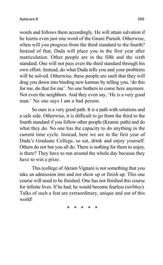 Aptavani-9 399
words and follows them accordingly. He will attain salvation if
he learns even just one word of the Gnani Purush. Otherwise,
when will you progress from the third standard to the fourth?
Instead of that, Dada will place you in the first year after
matriculation. Other people are in the fifth and the sixth
standard. One will not pass even the third standard through his
own effort. Instead, do what Dada tells you and your problems
will be solved. Otherwise, these people are such that they will
drag you down into binding new karmas by telling you, ‘do this
for me, do that for me’. No one bothers to come here anymore.
Not even the neighbors. And they even say, ‘He is a very good
man.’ No one says I am a bad person.
So ours is a very good path. It is a path with solutions and
a safe side. Otherwise, it is difficult to go from the third to the
fourth standard if you follow other people (Kramic path) and do
what they do. No one has the capacity to do anything in the
current time cycle. Instead, here we are in the first year of
Dada’s Graduate College, so eat, drink and enjoy yourself.
Others do not but you all do. There is nothing for them to enjoy,
is there? They have to run around the whole day because they
have to win a prize.
This (college of Akram Vignan) is not something that you
take an admission into and not show up or finish up. This one
course will need to be finished. One has not finished this course
for infinite lives. If he had, he would become fearless (nirbhay).
Talks of such a feat are extraordinary, unique and out of this
world!
* * * * *
 