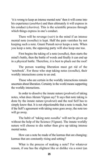 25
‘it is wrong to keep an intense mental note’ then it will come into
his experience (anubhav) and then ultimately it will express in
his conduct (charitra). This is the scientific process through
which things express in one’s conduct.
There will be revenge (vair) in the mind if an intense
mental note (nondha) is kept. Half the pain vanishes by not
keeping such a note. Gnani Purush never keeps a note. When
you keep a note, the opposing party will also keep one too.
First begins the taking of a note (nondha), then starts the
mind’s battle, then the battle of words and finally it can end up
in a physical battle. Therefore, it is best to pluck out the root!
The person wanting liberation must get rid of the
‘notebook’. For those who stop taking notes (nondha), their
worldly interactions come to an end.
Those who are certain in the worldly interactions remain
uncertain about liberation. Certainty in the world means supporting
the worldly interactions.
In order to dissolve the innate nature (prakruti) of taking
notes, what does Akram Vignan say? It says that note taking is
done by the innate nature (prakruti) and the real Self has to
simply know that. It is not objectionable that a note is made, but
if the Self’s agreement with taking notes goes away; the note too
will go away.
The habit of ‘taking note nondha’ will not be given up
without the help of the Science (Vignan). The innate worldly
nature will choose to die rather than give up taking intense
mental notes.
How can a note be made of the karmas that are changing;
karmas that are constantly rising and setting?
What is the process of making a note? For whatever
reason, if one has the slightest like or dislike via a nimit (an
 